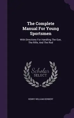 The Complete Manual For Young Sportsmen: A puska, a puska és a bot kezelésének útmutatójával. - The Complete Manual For Young Sportsmen: With Directions For Handling The Gun, The Rifle, And The Rod