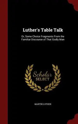 Luther asztali beszélgetése: Avagy néhány válogatott töredék az istenfélő ember ismerős beszédéből - Luther's Table Talk: Or, Some Choice Fragments From the Familiar Discourse of That Godly Man