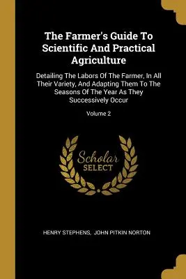 The Farmer's Guide To Scientific And Practical Agriculture: Részletesen ismertetve a földműves munkáit, minden változatosságukban, és az évszakokhoz igazítva azokat - The Farmer's Guide To Scientific And Practical Agriculture: Detailing The Labors Of The Farmer, In All Their Variety, And Adapting Them To The Seasons