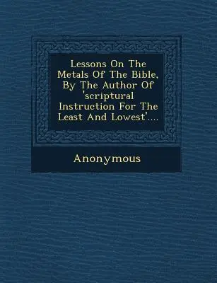 Leckék a Biblia fémjeiről, a 'Szentírási tanítás a legkisebbeknek és legalacsonyabbaknak' szerzőjétől .... - Lessons on the Metals of the Bible, by the Author of 'Scriptural Instruction for the Least and Lowest'....