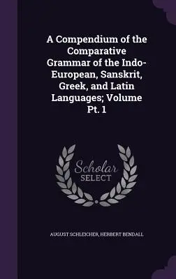 Az indoeurópai, szanszkrit, görög és latin nyelvek összehasonlító nyelvtana; 1. kötet 1. kötet - A Compendium of the Comparative Grammar of the Indo-European, Sanskrit, Greek, and Latin Languages; Volume Pt. 1