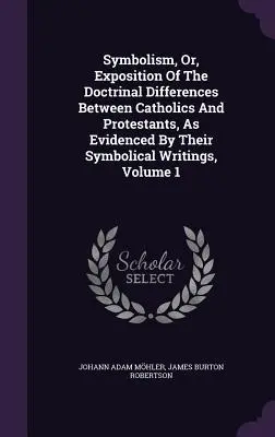 Symbolism, Or, Exposition Of The Doctrinal Differences Between Catholics and Protestants, As Evidenced By Their Symbolical Writings, Volume 1. - Symbolism, Or, Exposition Of The Doctrinal Differences Between Catholics And Protestants, As Evidenced By Their Symbolical Writings, Volume 1