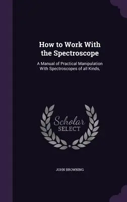 Hogyan dolgozzunk a spektroszkóppal: A gyakorlati manipuláció kézikönyve mindenféle spektroszkópokkal, - How to Work With the Spectroscope: A Manual of Practical Manipulation With Spectroscopes of all Kinds,