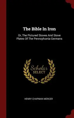 A Biblia vasban: avagy a pennsylvaniai németek képekkel ábrázolt kályhái és kályhalemezei - The Bible In Iron: Or, The Pictured Stoves And Stove Plates Of The Pennsylvania Germans