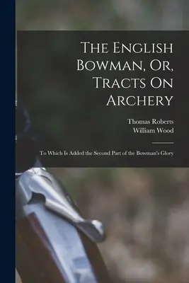 The English Bowman, Or, Tracts On Archery: Amelyhez hozzá van adva az íjász dicsőségének második része. - The English Bowman, Or, Tracts On Archery: To Which Is Added the Second Part of the Bowman's Glory