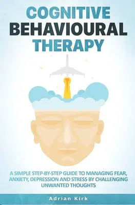 Kognitív viselkedésterápia: A Simple Step-by-Step Guide to Managing Fear, Anxiety, Depression and Stress by Challenging Un-wanted Thoughts - Cognitive Behavioural Therapy: A Simple Step-by-Step Guide to Managing Fear, Anxiety, Depression and Stress by Challenging Unwanted Thoughts