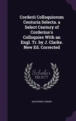 Corderii Colloquiorum Centuria Selecta. a Select Century of Corderius's Colloquies With an Engl. Tr. by J. Clarke. New Ed. Corrected