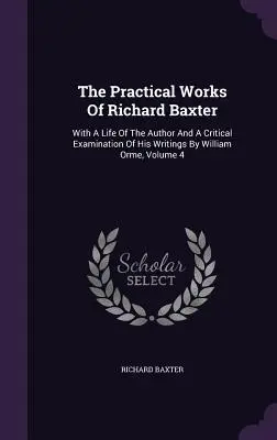 Richard Baxter gyakorlati művei: William Orme írásai kritikai vizsgálatával és a szerző életével együtt, 4. kötet - The Practical Works Of Richard Baxter: With A Life Of The Author And A Critical Examination Of His Writings By William Orme, Volume 4