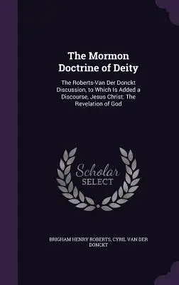 The Mormon Doctrine of Deity: The Roberts-Van Der Donckt Discussion, to Which Is Added a Discourse, Jesus Christ: Isten kinyilatkoztatása - The Mormon Doctrine of Deity: The Roberts-Van Der Donckt Discussion, to Which Is Added a Discourse, Jesus Christ: The Revelation of God