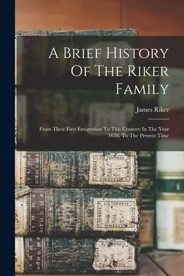 A Riker család rövid története: Az első kivándorlásuktól kezdve az országba 1638-ban, egészen napjainkig - A Brief History Of The Riker Family: From Their First Emigration To This Country In The Year 1638, To The Present Time