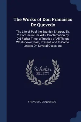 Don Francisco De Quevedo művei: A spanyol éleselméjű Pál élete, 2. kötet: Fortune in Her Wits. Proclamation by Old Father Time. a Treatise o - The Works of Don Francisco De Quevedo: The Life of Paul the Spanish Sharper, Bk. 2. Fortune in Her Wits. Proclamation by Old Father Time. a Treatise o