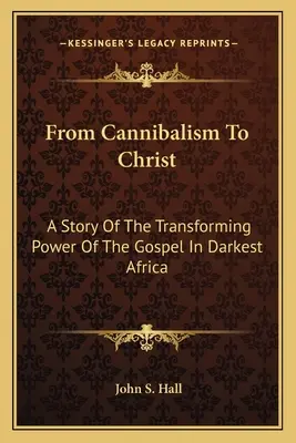 A kannibalizmustól Krisztusig: Az evangélium átalakító erejének története a legsötétebb Afrikában - From Cannibalism To Christ: A Story Of The Transforming Power Of The Gospel In Darkest Africa