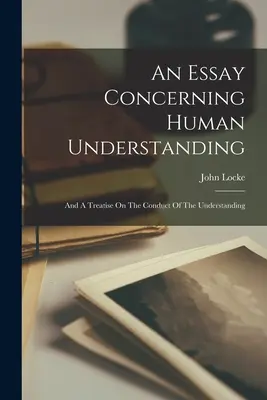 An Essay Concerning Human Understanding: And A Treatise On The Conduct Of The Understanding (És egy értekezés az értelem viselkedéséről) - An Essay Concerning Human Understanding: And A Treatise On The Conduct Of The Understanding