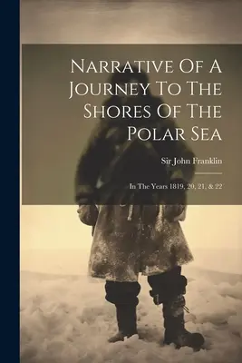 Narrative Of A Journey To The Shores Of The Polar Sea: Az 1819., 20., 21. és 22. évben. - Narrative Of A Journey To The Shores Of The Polar Sea: In The Years 1819, 20, 21, & 22