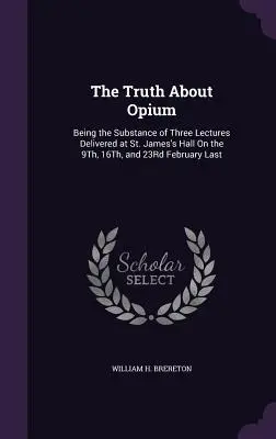 Az igazság az ópiumról: a St. James's Hallban tartott három előadás tartalma, a múlt február 9-én, 16-án és 23-án - The Truth About Opium: Being the Substance of Three Lectures Delivered at St. James's Hall On the 9Th, 16Th, and 23Rd February Last