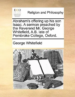 Abraham's Offering Up Her Son Isaac. a Sermon Preached by the Reverend Mr. George Whitefield, A.B. Late of Pembroke College, Oxford. - Abraham's Offering Up His Son Isaac. a Sermon Preached by the Reverend Mr. George Whitefield, A.B. Late of Pembroke College, Oxford.