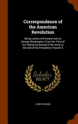 Az amerikai forradalom levelezése: Jeles emberek levelei George Washingtonhoz, a hadsereg parancsnokságának átvételétől kezdve az első világháborúig. - Correspondence of the American Revolution: Being Letters of Eminent men to George Washington, From the Time of his Taking Command of the Army to the e