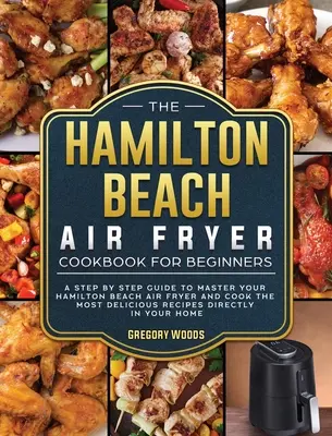 A Hamilton Beach Air Fryer szakácskönyv kezdőknek: Lépésről lépésre útmutató a Hamilton Beach Air Fryer elsajátításához és a legfinomabb receptek elkészítéséhez - The Hamilton Beach Air Fryer Cookbook For Beginners: A step by step guide to master your Hamilton Beach Air Fryer and cook the most delicious recipes