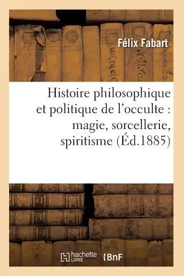 Histoire Philosophique Et Politique de l'Occulte: Magie, Sorcellerie, Spiritisme (1885) - Histoire Philosophique Et Politique de l'Occulte: Magie, Sorcellerie, Spiritisme (d.1885)