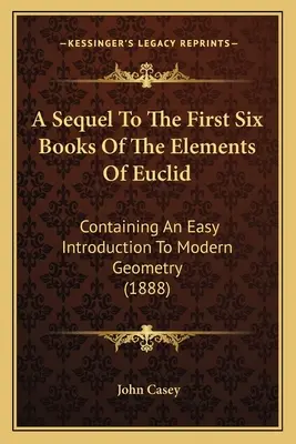 Az Euklidész elemei első hat könyvének folytatása: Egyszerű bevezetés a modern geometriába (1888) - A Sequel To The First Six Books Of The Elements Of Euclid: Containing An Easy Introduction To Modern Geometry (1888)