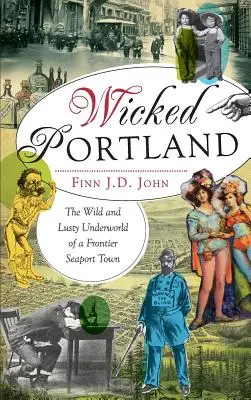 Wicked Portland: Portland Portland: Egy határ menti kikötőváros vad és buja alvilága - Wicked Portland: The Wild and Lusty Underworld of a Frontier Seaport Town