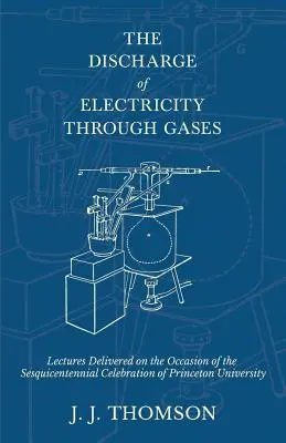 Az elektromosság gázokon keresztül történő elvezetése - A Princeton Egyetem félévszázados ünnepségének alkalmából tartott előadások - The Discharge of Electricity Through Gases - Lectures Delivered on the Occasion of the Sesquicentennial Celebration of Princeton University