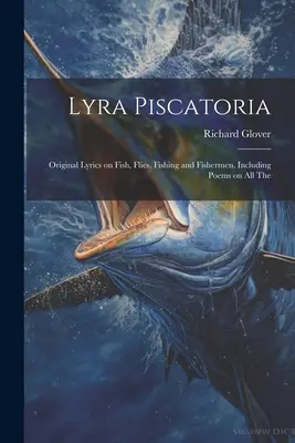 Lyra Piscatoria: Eredeti líra a halakról, legyekről, halászatról és halászokról, beleértve a verseket az összes The - Lyra Piscatoria: Original Lyrics on Fish, Flies, Fishing and Fishermen, Including Poems on all The