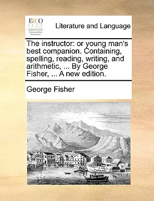 Az oktató: Or Young Man's Best Companion. Tartalmazza a helyesírást, olvasást, írást és számtant, ... George Fisher, ... a New - The Instructor: Or Young Man's Best Companion. Containing, Spelling, Reading, Writing, and Arithmetic, ... by George Fisher, ... a New