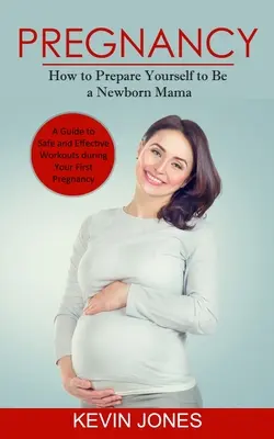 Terhesség: Hogyan készülj fel az újszülött mamára (Útmutató a biztonságos és hatékony edzésekhez az első terhesség alatt) - Pregnancy: How to Prepare Yourself to Be a Newborn Mama (A Guide to Safe and Effective Workouts during Your First Pregnancy)