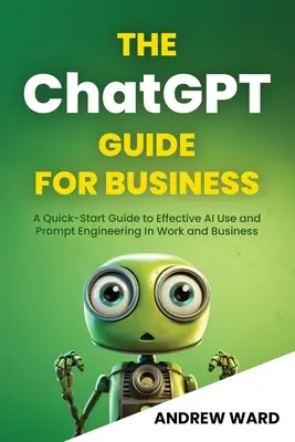 The ChatGPT Guide for Business: A Quick-Start Guide to Effective AI Use and Prompt Engineering In Work and Business (Gyors útmutató az AI hatékony használatához és a Prompt Engineeringhez a munkában és az üzleti életben) - The ChatGPT Guide for Business: A Quick-Start Guide to Effective AI Use and Prompt Engineering In Work and Business