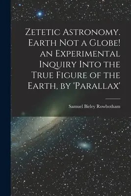 Zetikus csillagászat. A Föld nem földgömb! kísérleti vizsgálat a Föld valódi alakjának megismerésére, a „parallaxis” segítségével - Zetetic Astronomy. Earth Not a Globe! an Experimental Inquiry Into the True Figure of the Earth, by 'parallax'