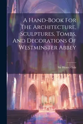 Kézikönyv a Westminster apátság építészetéhez, szobraihoz, síremlékeihez és díszeihez - A Hand-book For The Architecture, Sculptures, Tombs, And Decorations Of Westminster Abbey