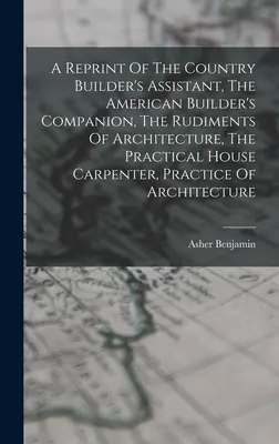 A Reprint of The Country Builder's Assistant, The American Builder's Companion, The Rudiments Of Architecture, The Practical House Carpenter, Practice - A Reprint Of The Country Builder's Assistant, The American Builder's Companion, The Rudiments Of Architecture, The Practical House Carpenter, Practice