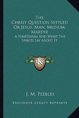 A Krisztuskérdés megoldva avagy Jézus, ember, médium, mártír: Egy szimpózium és amit a szellemek mondanak róla - The Christ Question Settled Or Jesus, Man, Medium, Martyr: A Symposium And What The Spirits Say About It