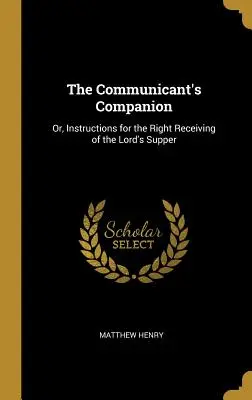 The Communicant's Companion: Vagy: Útmutatás az úrvacsora helyes vételére - The Communicant's Companion: Or, Instructions for the Right Receiving of the Lord's Supper