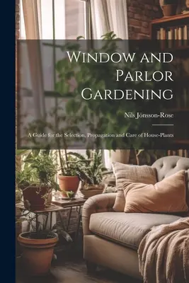 Ablak- és szalonkertészet: Útmutató a szobanövények kiválasztásához, szaporításához és gondozásához - Window and Parlor Gardening: A Guide for the Selection, Propagation and Care of House-Plants