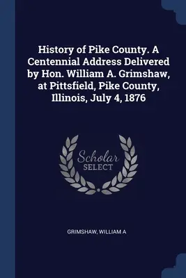 Pike megye története. William A. Grimshaw százéves beszéde, amelyet 1876. július 4-én Pittsfieldben, Pike megyében, Illinois államban tartott. - History of Pike County. A Centennial Address Delivered by Hon. William A. Grimshaw, at Pittsfield, Pike County, Illinois, July 4, 1876