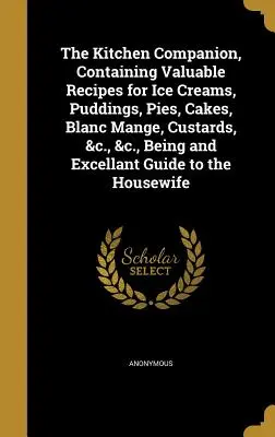 The Kitchen Companion, Containing Valuable Recipes for Ice Creams, Pudings, Pie, Cakes, Blanc Mange, Custards, &c., &c., Being and Excellant Guide t - The Kitchen Companion, Containing Valuable Recipes for Ice Creams, Puddings, Pies, Cakes, Blanc Mange, Custards, &c., &c., Being and Excellant Guide t