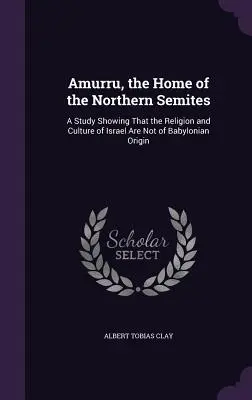 Amurru, az északi szemiták hazája: Egy tanulmány, amely megmutatja, hogy Izrael vallása és kultúrája nem babiloni eredetű - Amurru, the Home of the Northern Semites: A Study Showing That the Religion and Culture of Israel Are Not of Babylonian Origin