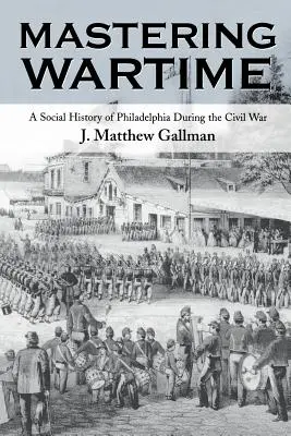 Mastering Wartime: Philadelphia társadalomtörténete a polgárháború alatt - Mastering Wartime: A Social History of Philadelphia During the Civil War