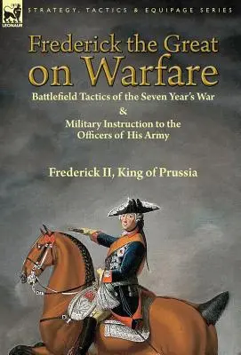 Nagy Frigyes a hadviselésről: A hétéves háború harctéri taktikája és katonai utasítás hadserege tisztjeinek II. Frigyes, II. - Frederick the Great on Warfare: Battlefield Tactics of the Seven Year's War & Military Instruction to the Officers of His Army by Frederick II, King o