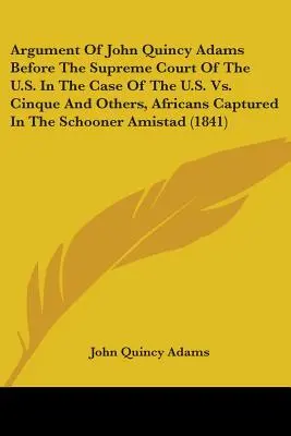 John Quincy Adams érvelése az Egyesült Államok Legfelsőbb Bírósága előtt az Egyesült Államok kontra Cinque és mások, az Am nevű szkúneren foglyul ejtett afrikaiak ügyében. - Argument Of John Quincy Adams Before The Supreme Court Of The U.S. In The Case Of The U.S. Vs. Cinque And Others, Africans Captured In The Schooner Am