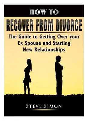 Hogyan épüljünk fel a válásból: Útmutató a volt házastársadon való túllépéshez és az új kapcsolatok elkezdéséhez - How to Recover from Divorce: The Guide to Getting Over your Ex Spouse and Starting New Relationships