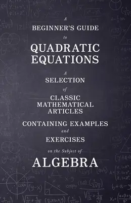 A kezdő útmutató a kvadratikus egyenletekhez - Válogatás klasszikus matematikai cikkekből, amelyek példákat és gyakorlatokat tartalmaznak az algebra témakörében - A Beginner's Guide to Quadratic Equations - A Selection of Classic Mathematical Articles Containing Examples and Exercises on the Subject of Algebra