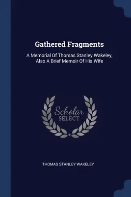 Összegyűjtött töredékek: Thomas Stanley Wakeley emlékirata, valamint felesége rövid emlékirata - Gathered Fragments: A Memorial Of Thomas Stanley Wakeley, Also A Brief Memoir Of His Wife