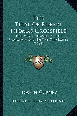 The Trial Of Robert Thomas Crossfield: For High Treason for High Treason, At the Sessions House In The Old Bailey (1796) - The Trial Of Robert Thomas Crossfield: For High Treason, At The Sessions House In The Old Bailey (1796)