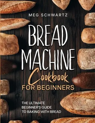 Kenyérsütőgép szakácskönyv kezdőknek: A kenyérsütőgépekkel való sütés végső, kezdő útmutatója - Bread Machine Cookbook for Beginners: The Ultimate Beginner's Guide to Baking with Bread Machines