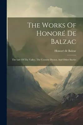 Honor de Balzac művei: A völgy lilioma, A vidéki orvos és más történetek - The Works Of Honor De Balzac: The Lily Of The Valley, The Country Doctor, And Other Stories