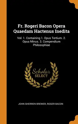 Fr. Rogeri Bacon Opera Quaedam Hactenus Inedita: Vol. 1. Tartalmazza az 1. Opus Tertium. 2. Opus Minus. 3. Compendium Philosophiae - Fr. Rogeri Bacon Opera Quaedam Hactenus Inedita: Vol. 1. Containing 1. Opus Tertium. 2. Opus Minus. 3. Compendium Philosophiae