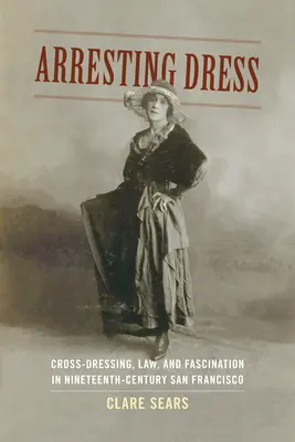 Letartóztató ruha: Cross-Dressing, Law, and Fascination in Nineteenth-Century San Francisco - Arresting Dress: Cross-Dressing, Law, and Fascination in Nineteenth-Century San Francisco